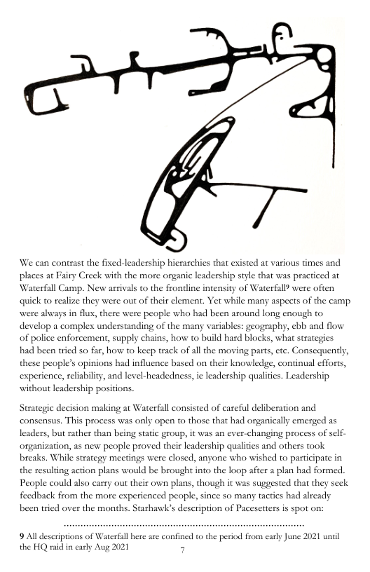 We can contrast the fixed-leadership hierarchies that existed at various dmes and that was practiced at Waterfall Camp. New aceivals to the frondine inensity of Waterfall were often places at Fairy Creek with the more organic leadership sty quick to realize they were out of their element. Yet while many aspects of the camp were always in flux, there were people who had been around long enough to develop a complex understanding of the many variables: geography, ebb and flow of police enforcement, supply chains, how to build hard blocks, what strategies had b tried so far, how to keep track of all the moving parts, etc. Consequently, these people’s opinions had influence based on their knowledge, continual efforts, experience, reliabilty, and level-headedness, e leadership qualiies. Leadership without leadership positions. Strategie decision making ar Waterfall consisted of careful deliberation and consensus. This process was only open to those that had organically emerged as changing process of sclf- organization, as new people proved theis leadership qualities and others took breaks. While strategy meetings were closed, anyone who wished to participate in the resulting action plans would be brought into the loop after a plan had formed. leaders, but rather than being static group, it was an v People could also carry out their own plans, though it was suggested that they scek feedback from the more experienced people, since so many tactics had already been tried over the months. Starhawk’s deseription of Pacesetters is spot on: 9 Al descriptions of Waterfal here ase confined to the period from carly June 2021 until the HQ raid in carly Aug 2021 5